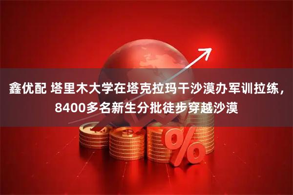 鑫优配 塔里木大学在塔克拉玛干沙漠办军训拉练，8400多名新生分批徒步穿越沙漠