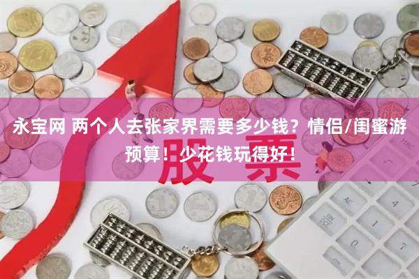 永宝网 两个人去张家界需要多少钱？情侣/闺蜜游预算！少花钱玩得好！