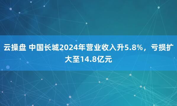 云操盘 中国长城2024年营业收入升5.8%，亏损扩大至14.8亿元