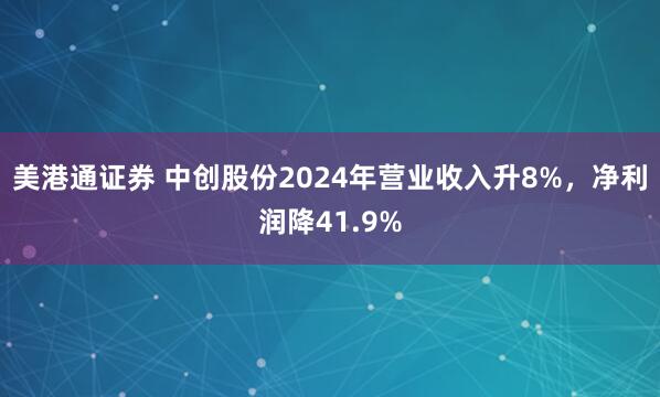 美港通证券 中创股份2024年营业收入升8%，净利润降41.9%