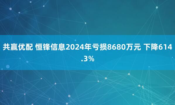 共赢优配 恒锋信息2024年亏损8680万元 下降614.3%