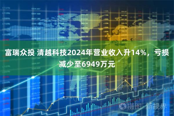 富瑞众投 清越科技2024年营业收入升14%，亏损减少至6949万元