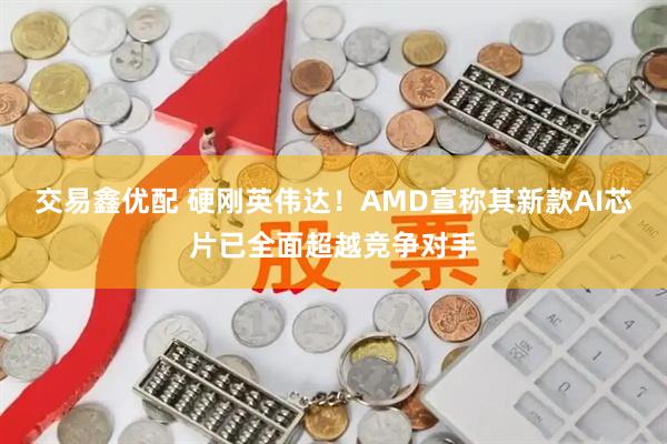 交易鑫优配 硬刚英伟达！AMD宣称其新款AI芯片已全面超越竞争对手