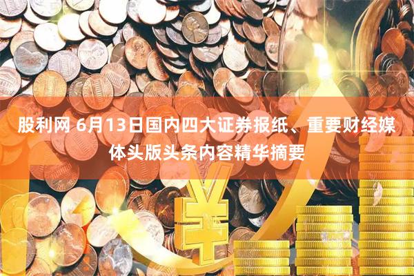 股利网 6月13日国内四大证券报纸、重要财经媒体头版头条内容精华摘要