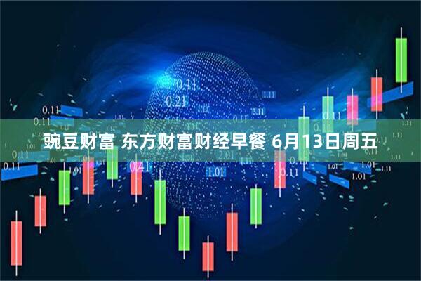 豌豆财富 东方财富财经早餐 6月13日周五