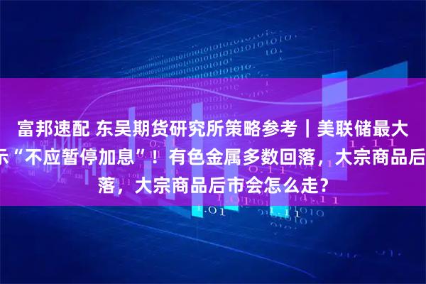 富邦速配 东吴期货研究所策略参考｜美联储最大鹰派现身表示“不应暂停加息”！有色金属多数回落，大宗商品后市会怎么走？