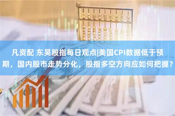 凡资配 东吴股指每日观点|美国CPI数据低于预期，国内股市走势分化，股指多空方向应如何把握？