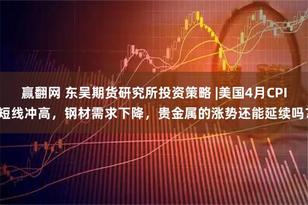 赢翻网 东吴期货研究所投资策略 |美国4月CPI短线冲高，钢材需求下降，贵金属的涨势还能延续吗？