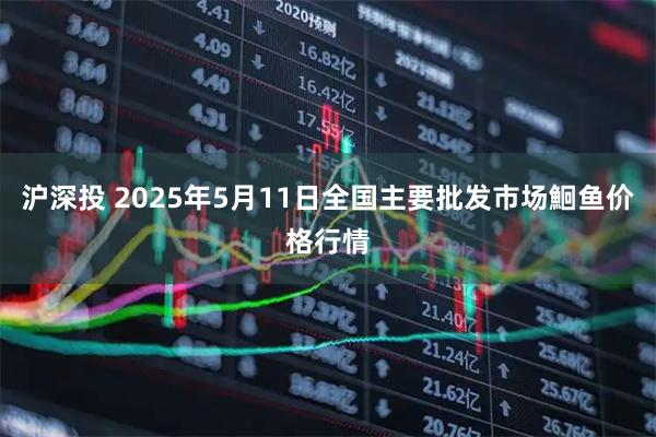 沪深投 2025年5月11日全国主要批发市场鮰鱼价格行情