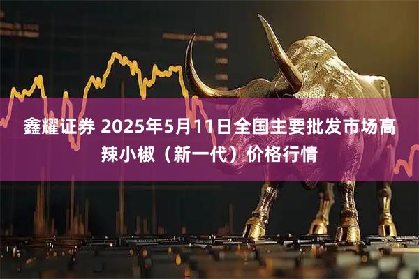 鑫耀证券 2025年5月11日全国主要批发市场高辣小椒（新一代）价格行情