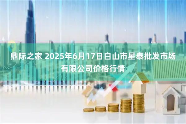 鼎际之家 2025年6月17日白山市星泰批发市场有限公司价格行情