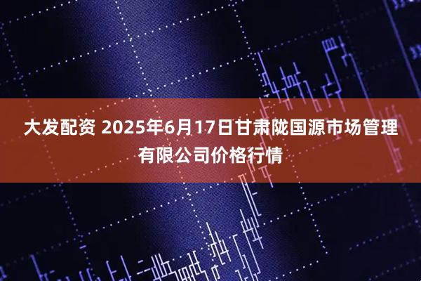 大发配资 2025年6月17日甘肃陇国源市场管理有限公司价格行情