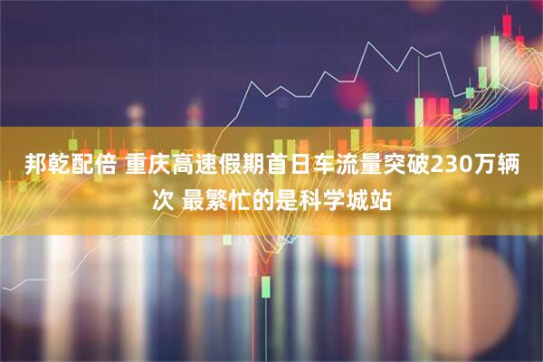 邦乾配倍 重庆高速假期首日车流量突破230万辆次 最繁忙的是科学城站