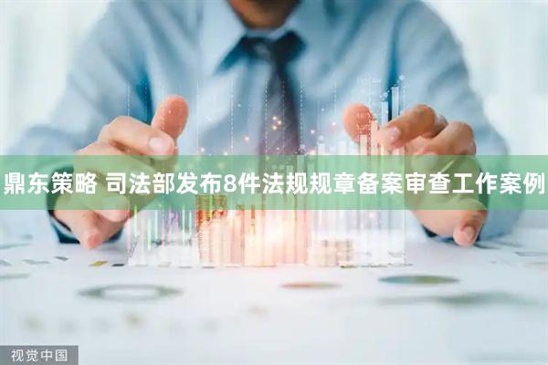 鼎东策略 司法部发布8件法规规章备案审查工作案例