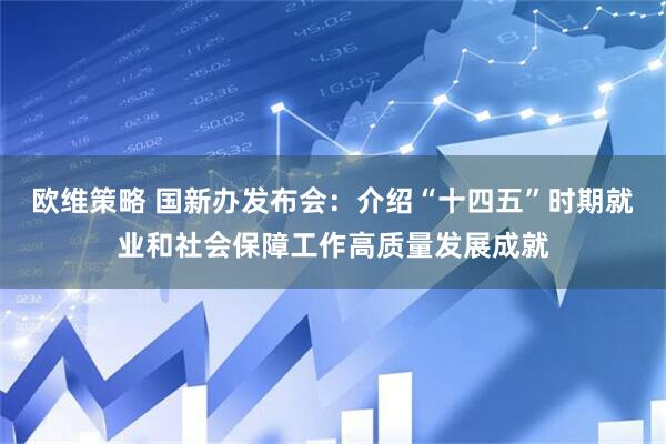 欧维策略 国新办发布会：介绍“十四五”时期就业和社会保障工作高质量发展成就
