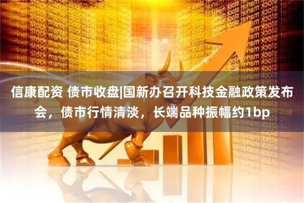 信康配资 债市收盘|国新办召开科技金融政策发布会，债市行情清淡，长端品种振幅约1bp