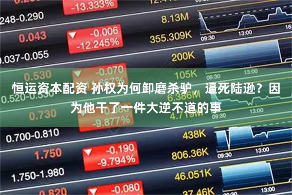 恒运资本配资 孙权为何卸磨杀驴，逼死陆逊？因为他干了一件大逆不道的事