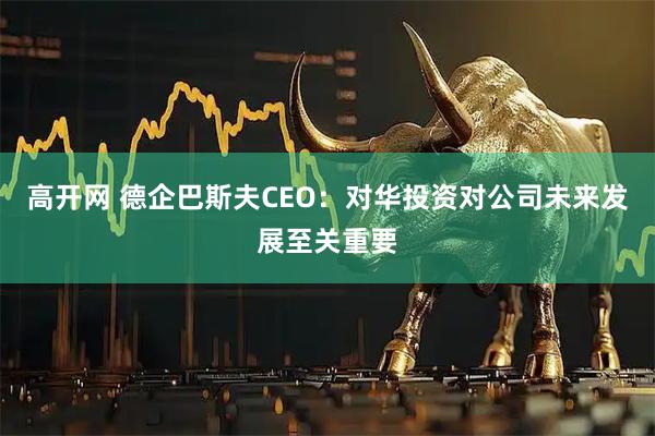 高开网 德企巴斯夫CEO：对华投资对公司未来发展至关重要