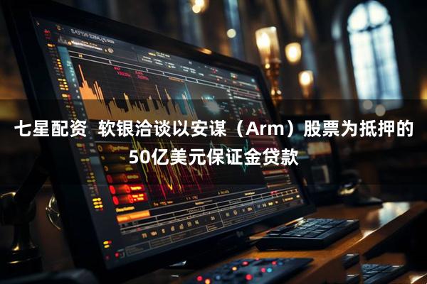 七星配资  软银洽谈以安谋（Arm）股票为抵押的50亿美元保证金贷款