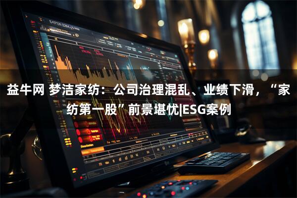 益牛网 梦洁家纺：公司治理混乱、业绩下滑，“家纺第一股”前景堪忧|ESG案例