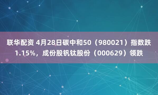 联华配资 4月28日碳中和50（980021）指数跌1.15%，成份股钒钛股份（000629）领跌