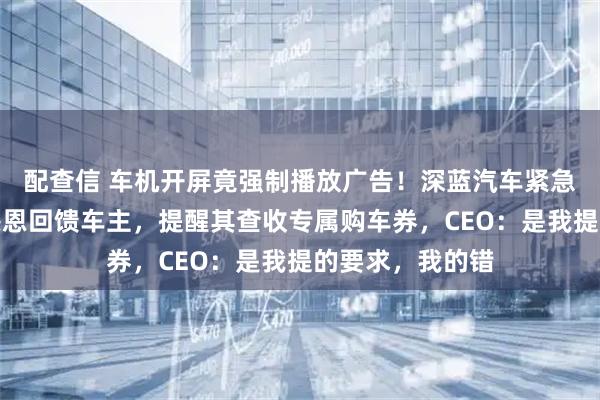 配查信 车机开屏竟强制播放广告！深蓝汽车紧急致歉：本意是感恩回馈车主，提醒其查收专属购车券，CEO：是我提的要求，我的错