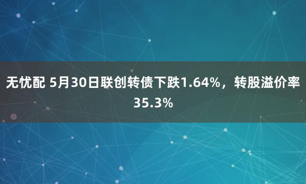 无忧配 5月30日联创转债下跌1.64%，转股溢价率35.3%