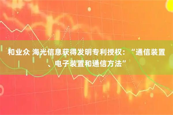 和业众 海光信息获得发明专利授权：“通信装置、电子装置和通信方法”