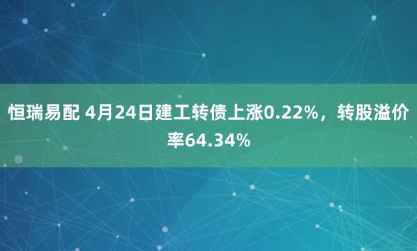 恒瑞易配 4月24日建工转债上涨0.22%，转股溢价率64.34%