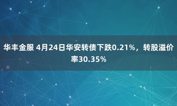 华丰金服 4月24日华安转债下跌0.21%，转股溢价率30.35%