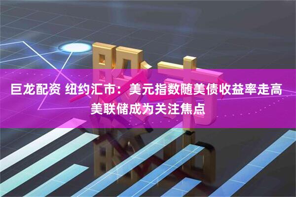 巨龙配资 纽约汇市：美元指数随美债收益率走高 美联储成为关注焦点