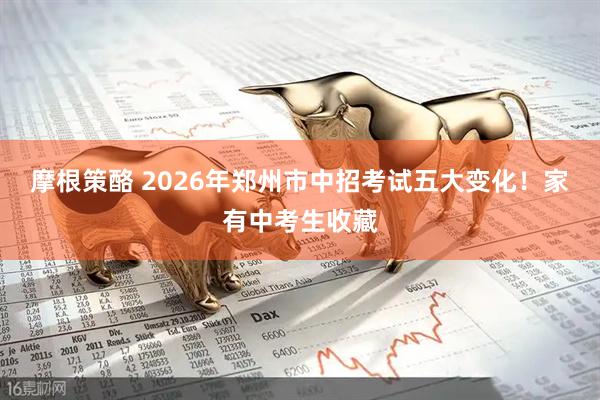 摩根策酪 2026年郑州市中招考试五大变化！家有中考生收藏