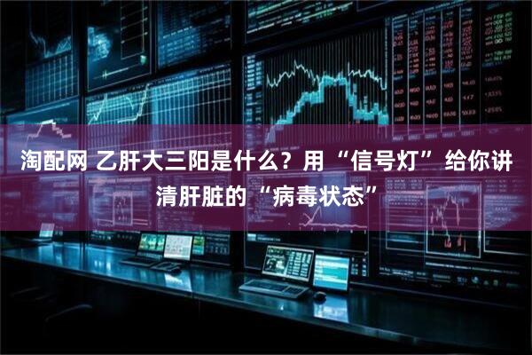 淘配网 乙肝大三阳是什么？用 “信号灯” 给你讲清肝脏的 “病毒状态”