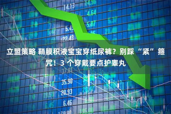 立盟策略 鞘膜积液宝宝穿纸尿裤？别踩 “紧” 箍咒！3 个穿戴要点护睾丸