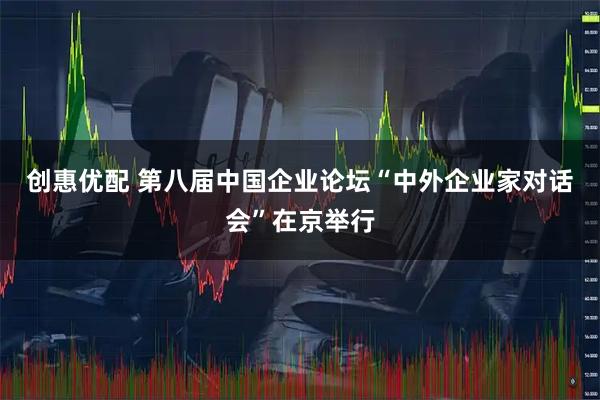 创惠优配 第八届中国企业论坛“中外企业家对话会”在京举行