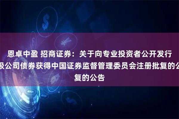 恩卓中盈 招商证券：关于向专业投资者公开发行次级公司债券获得中国证券监督管理委员会注册批复的公告