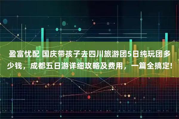 盈富忧配 国庆带孩子去四川旅游团5日纯玩团多少钱，成都五日游详细攻略及费用，一篇全搞定!