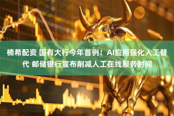 楠希配资 国有大行今年首例！AI应用强化人工替代 邮储银行宣布削减人工在线服务时间
